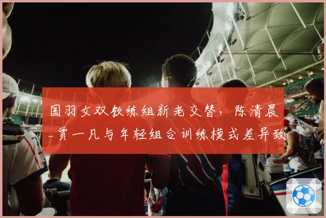 国羽女双教练组新老交替,陈清晨_贾一凡与年轻组合训练模式差异致磨合期延长