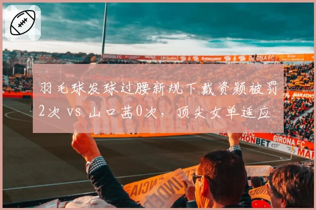 羽毛球发球过腰新规下戴资颖被罚2次 vs 山口茜0次,顶尖女单适应能力天壤之别
