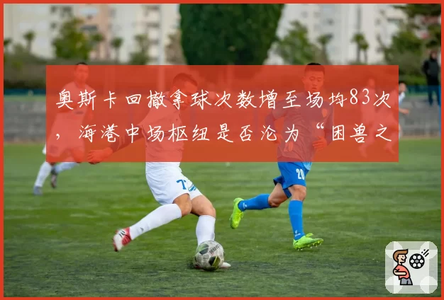 奥斯卡回撤拿球次数增至场均83次,海港中场枢纽是否沦为“困兽之斗”?