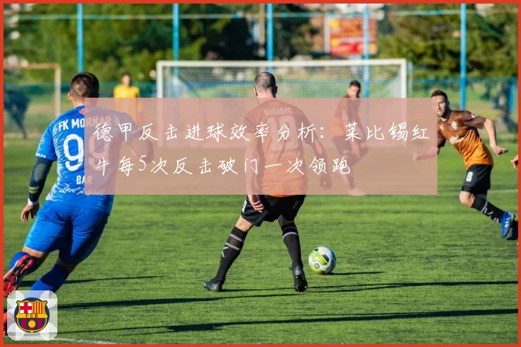 德甲反击进球效率分析:莱比锡红牛每5次反击破门一次领跑