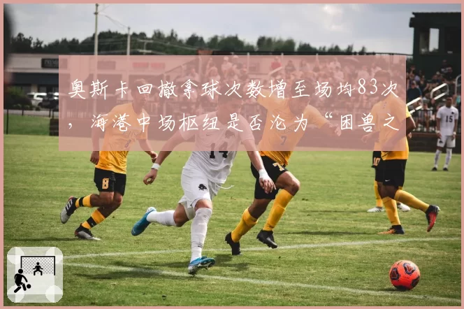 奥斯卡回撤拿球次数增至场均83次,海港中场枢纽是否沦为“困兽之斗”?
