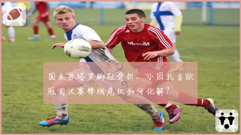 国米劳塔罗脚趾骨折,小因扎吉欧冠淘汰赛锋线危机如何化解?