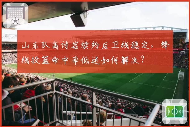 山东队高诗岩续约后卫线稳定,锋线投篮命中率低迷如何解决?