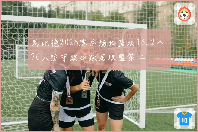 恩比德2026赛季场均篮板15.2个,76人防守效率跃居联盟第二