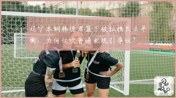 辽宁本钢韩德君篮下被拉拽失去平衡，为何仅吹普通犯规引争议？