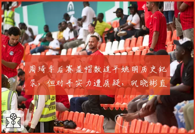 周琦季后赛盖帽数追平姚明历史纪录,但对手实力遭质疑,巩晓彬直言含金量不足
