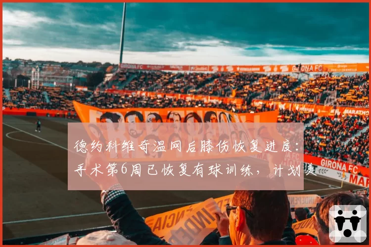 德约科维奇温网后膝伤恢复进度:手术第6周已恢复有球训练,计划美网复出