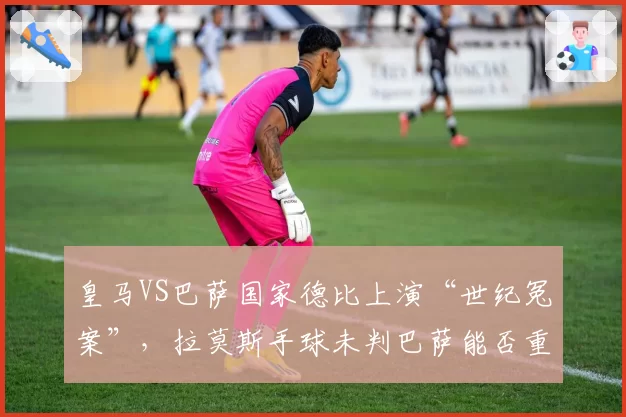 皇马VS巴萨国家德比上演“世纪冤案”,拉莫斯手球未判巴萨能否重赛?