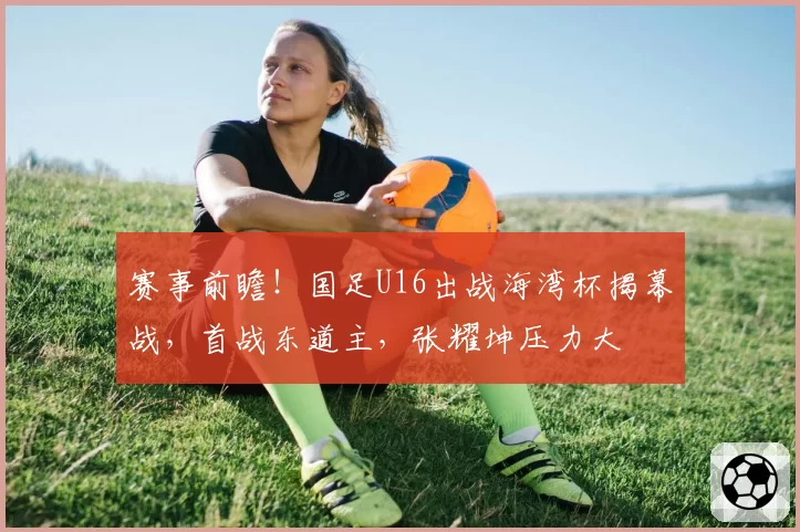 赛事前瞻!国足U16出战海湾杯揭幕战,首战东道主,张耀坤压力大