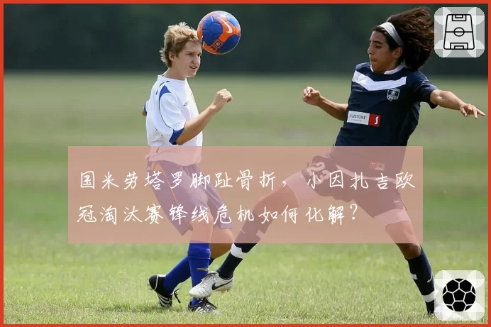 国米劳塔罗脚趾骨折,小因扎吉欧冠淘汰赛锋线危机如何化解?