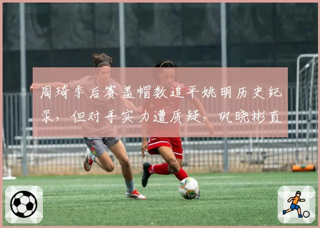 周琦季后赛盖帽数追平姚明历史纪录，但对手实力遭质疑，巩晓彬直言含金量不足