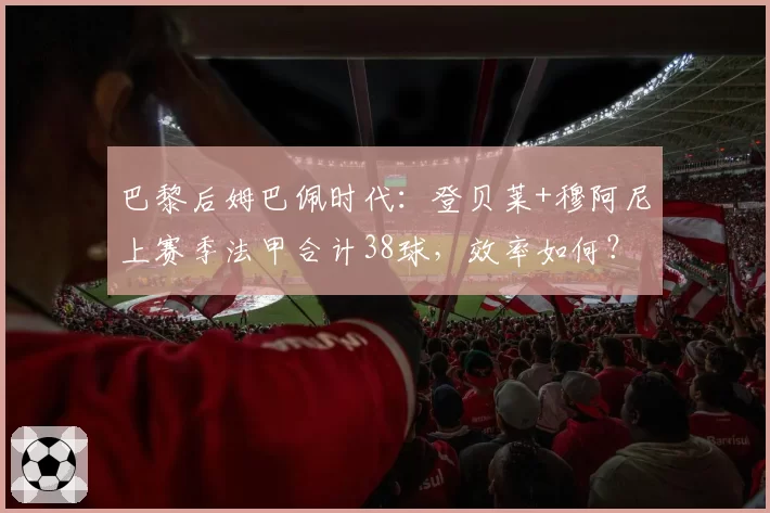 巴黎后姆巴佩时代:登贝莱+穆阿尼上赛季法甲合计38球,效率如何?