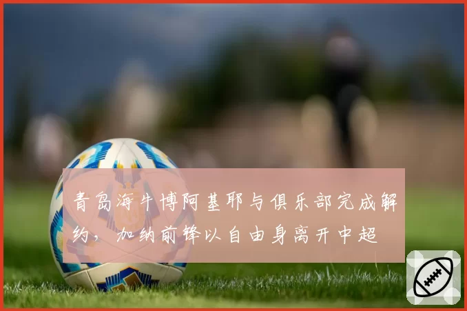 青岛海牛博阿基耶与俱乐部完成解约,加纳前锋以自由身离开中超