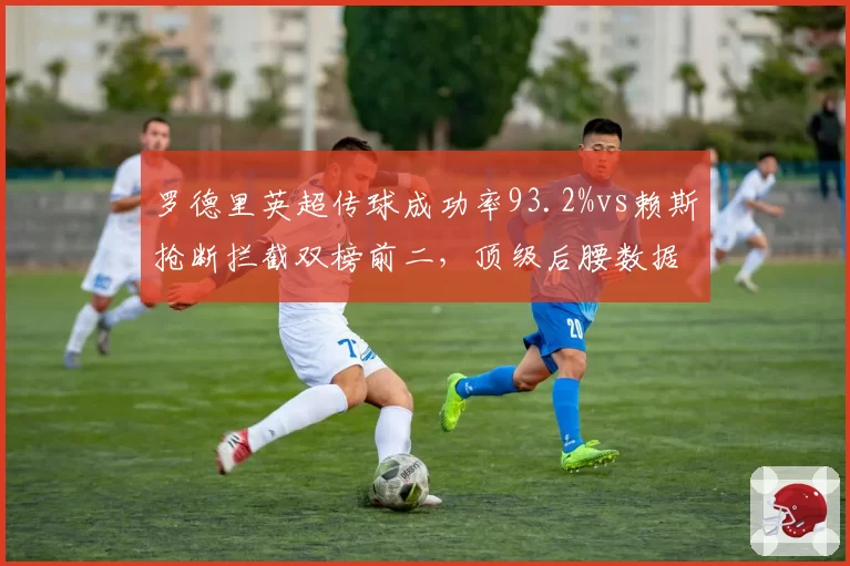 罗德里英超传球成功率93.2%vs赖斯抢断拦截双榜前二,顶级后腰数据画像截然不同