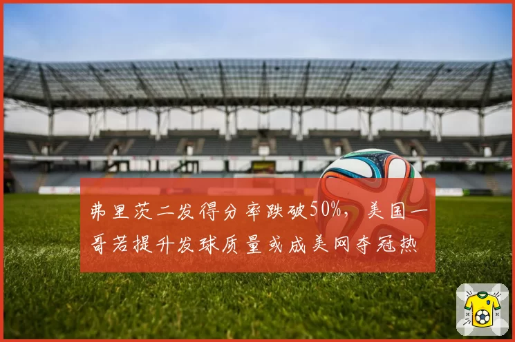 弗里茨二发得分率跌破50%,美国一哥若提升发球质量或成美网夺冠热门