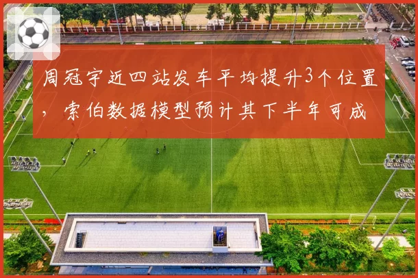 周冠宇近四站发车平均提升3个位置,索伯数据模型预计其下半年可成积分常客