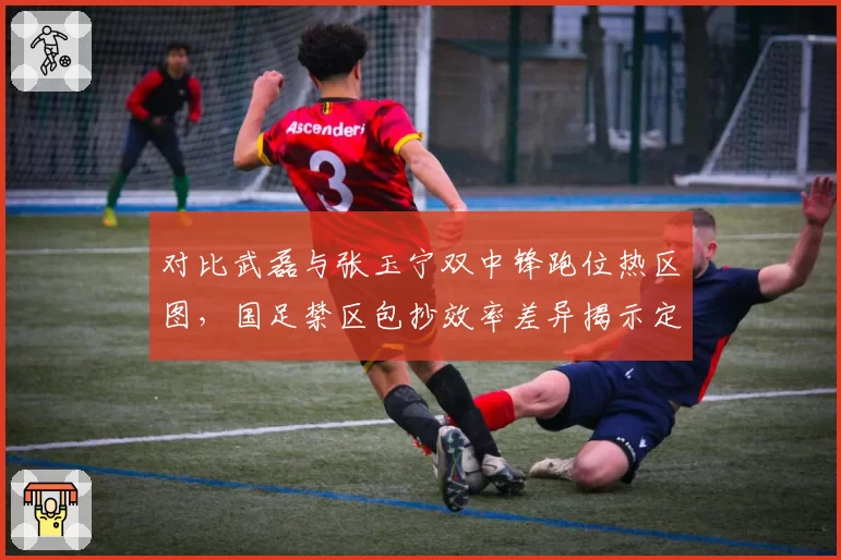 对比武磊与张玉宁双中锋跑位热区图,国足禁区包抄效率差异揭示定位球战术执行漏洞