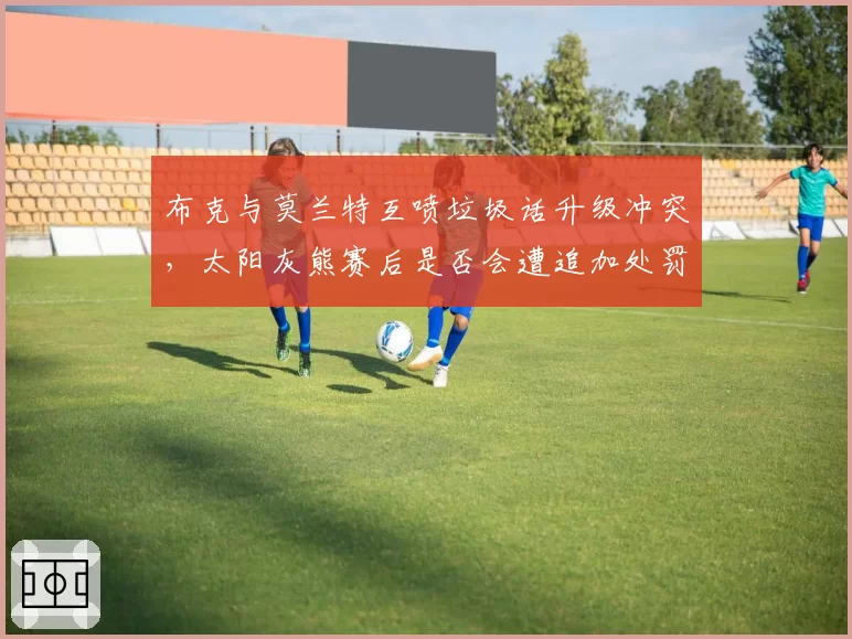 布克与莫兰特互喷垃圾话升级冲突,太阳灰熊赛后是否会遭追加处罚?