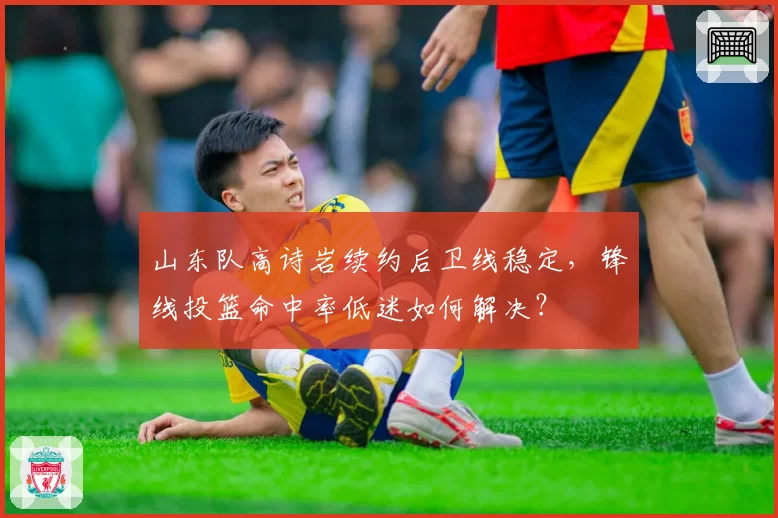 山东队高诗岩续约后卫线稳定,锋线投篮命中率低迷如何解决?