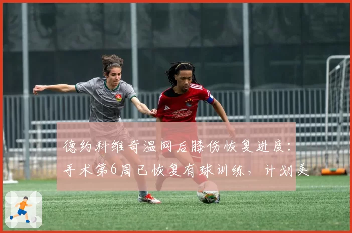 德约科维奇温网后膝伤恢复进度:手术第6周已恢复有球训练,计划美网复出