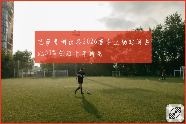 巴萨青训出品2026赛季上场时间占比51% 创近十年新高
