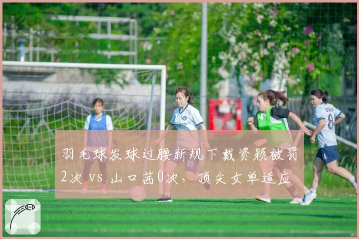 羽毛球发球过腰新规下戴资颖被罚2次 vs 山口茜0次,顶尖女单适应能力天壤之别