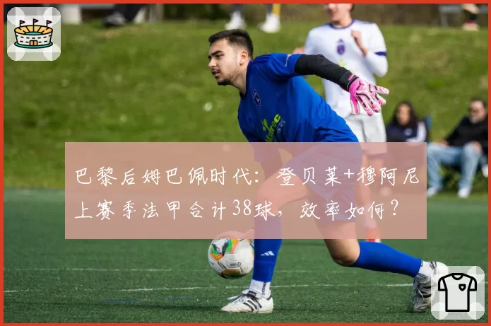 巴黎后姆巴佩时代:登贝莱+穆阿尼上赛季法甲合计38球,效率如何?