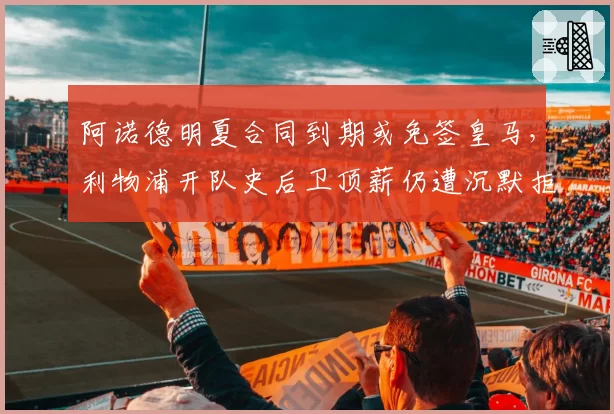 阿诺德明夏合同到期或免签皇马,利物浦开队史后卫顶薪仍遭沉默拒绝