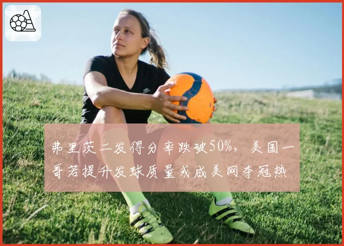 弗里茨二发得分率跌破50%,美国一哥若提升发球质量或成美网夺冠热门