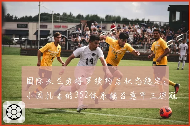 国际米兰劳塔罗续约后状态稳定,小因扎吉的352体系能否意甲三连冠?