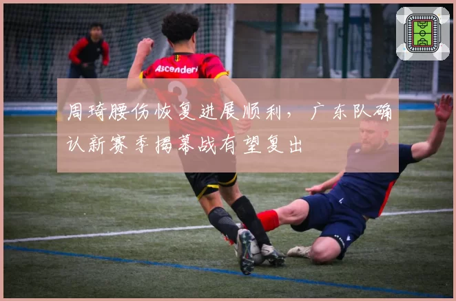周琦腰伤恢复进展顺利,广东队确认新赛季揭幕战有望复出