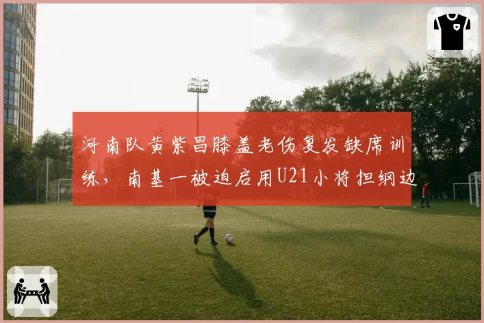 河南队黄紫昌膝盖老伤复发缺席训练,南基一被迫启用U21小将担纲边锋