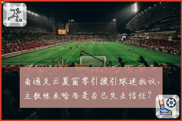 南通支云夏窗零引援引球迷抗议,主教练米哈洛是否已失去信任?